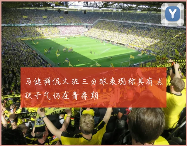 马健调侃文班三分球表现称其有点孩子气仍在青春期