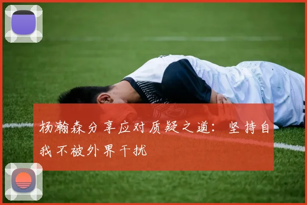 杨瀚森分享应对质疑之道：坚持自我不被外界干扰