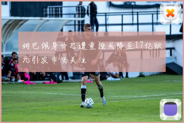 姆巴佩身价恐遭重挫或降至17亿欧元引发市场关注