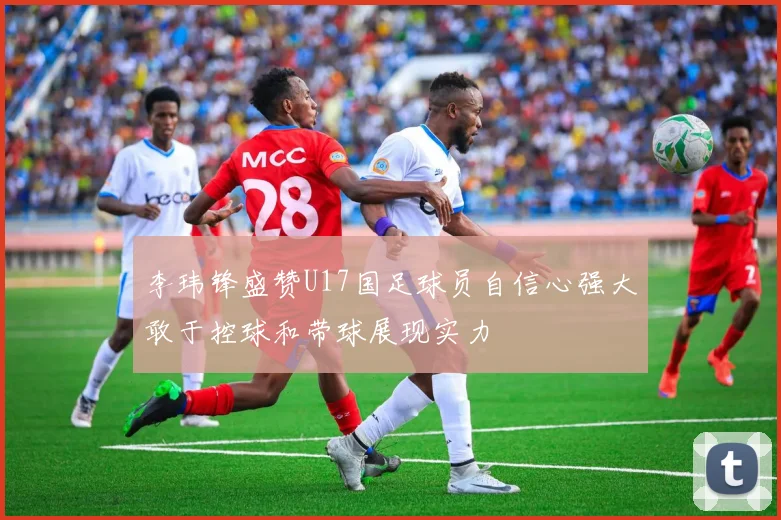 李玮锋盛赞U17国足球员自信心强大敢于控球和带球展现实力