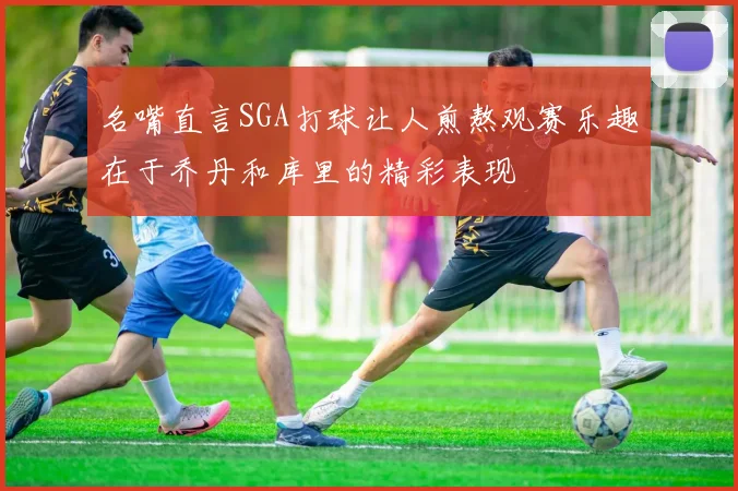 名嘴直言SGA打球让人煎熬观赛乐趣在于乔丹和库里的精彩表现