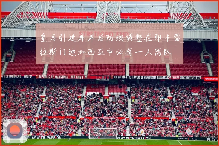 皇马引进库库后防线调整在即卡雷拉斯门迪加西亚中必有一人离队