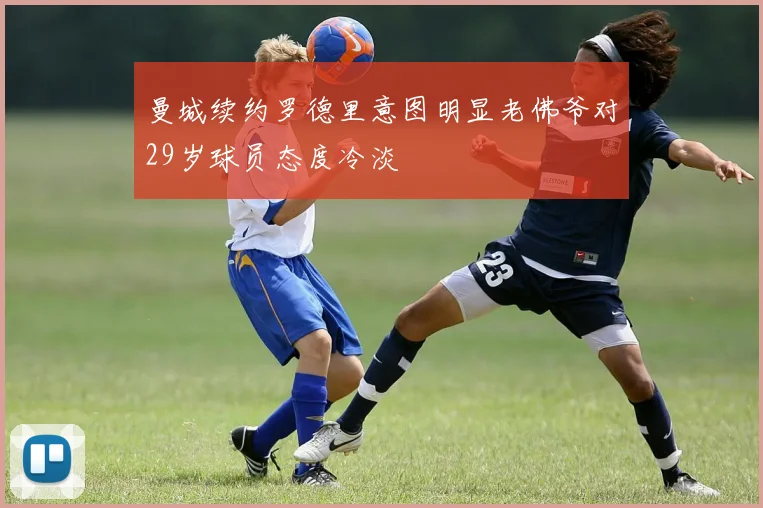 曼城续约罗德里意图明显老佛爷对29岁球员态度冷淡