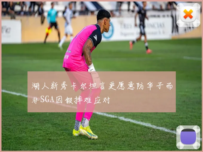 湖人新秀卡尔坦言更愿意防华子而非SGA因假摔难应对