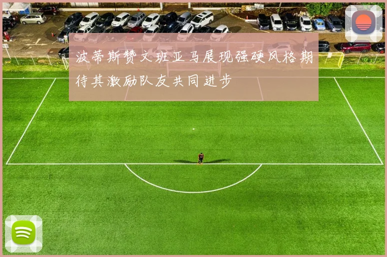 波蒂斯赞文班亚马展现强硬风格期待其激励队友共同进步
