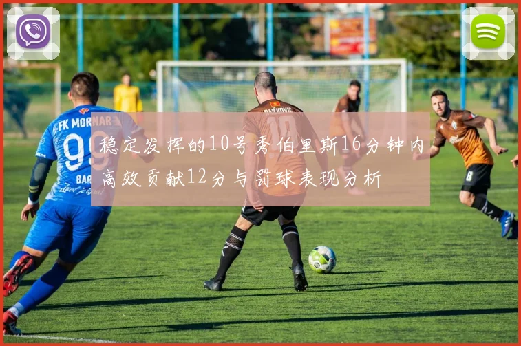 稳定发挥的10号秀伯里斯16分钟内高效贡献12分与罚球表现分析
