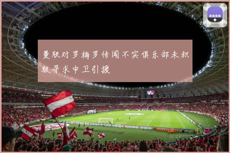 曼联对罗梅罗传闻不实俱乐部未积极寻求中卫引援