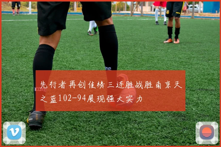 先行者再创佳绩三连胜战胜南京天之蓝102-94展现强大实力