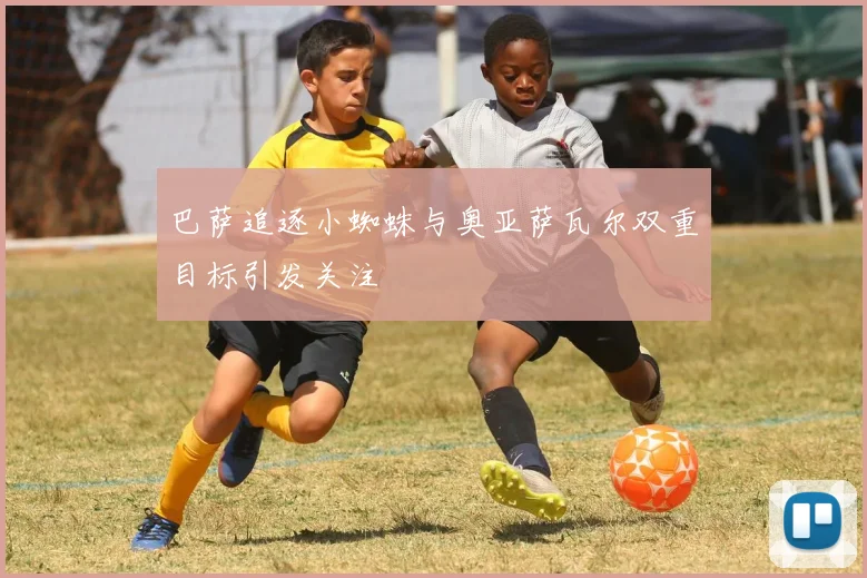 巴萨追逐小蜘蛛与奥亚萨瓦尔双重目标引发关注