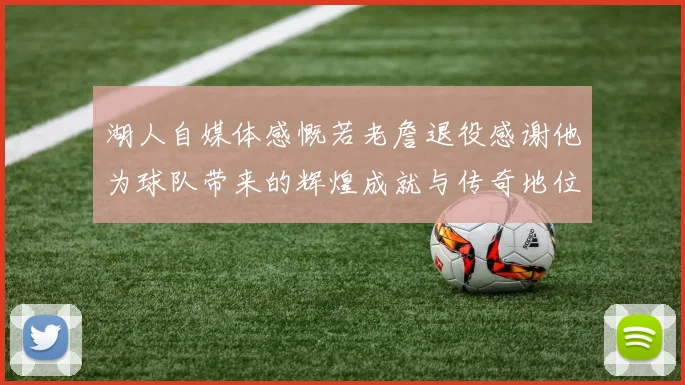 湖人自媒体感慨若老詹退役感谢他为球队带来的辉煌成就与传奇地位
