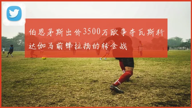 伯恩茅斯出价3500万欧争夺瓦斯科达伽马前锋拉扬的转会战