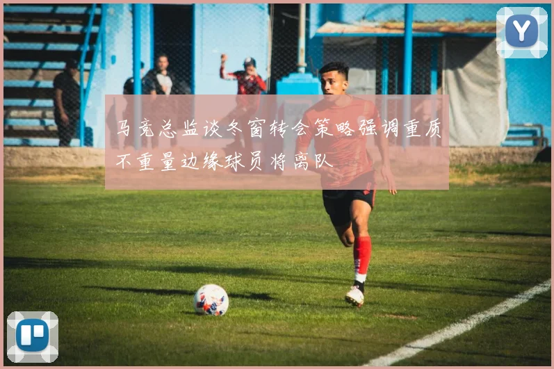 马竞总监谈冬窗转会策略强调重质不重量边缘球员将离队