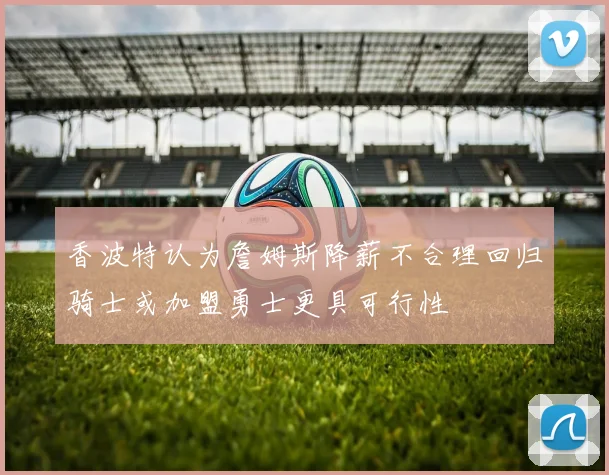 香波特认为詹姆斯降薪不合理回归骑士或加盟勇士更具可行性
