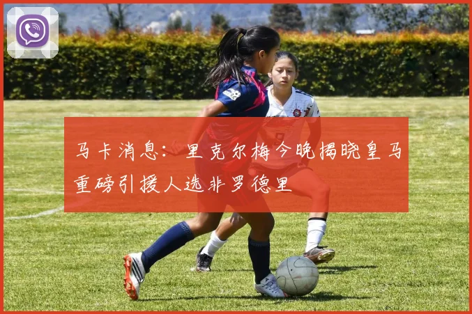 马卡消息：里克尔梅今晚揭晓皇马重磅引援人选非罗德里