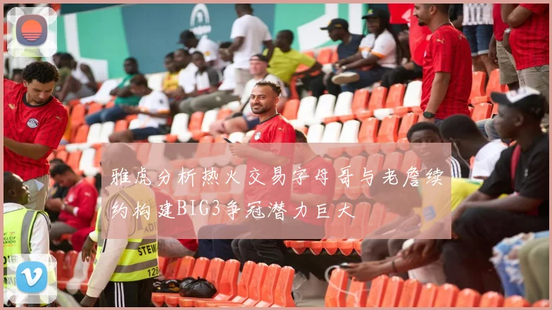 雅虎分析热火交易字母哥与老詹续约构建BIG3争冠潜力巨大