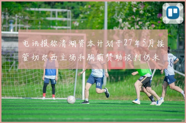 电讯报称清湖资本计划于27年5月接管切尔西主场和胸前赞助谈判仍未取得进展